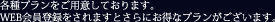 各種プランをご用意しております。WEB会員登録をされますとさらにお得なプランがございます。