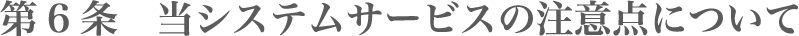 第6条 当システムサービスの注意点について